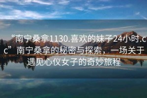 “南寧桑拿1130.喜歡的妹子24小時.cc”南寧桑拿的秘密與探索，一場關(guān)于遇見心儀女子的奇妙旅程
