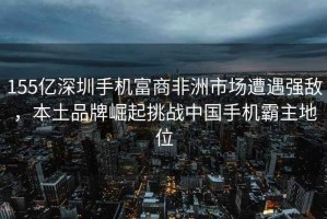155億深圳手機富商非洲市場遭遇強敵，本土品牌崛起挑戰(zhàn)中國手機霸主地位