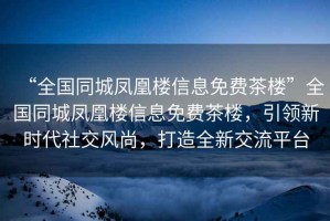 “全國(guó)同城鳳凰樓信息免費(fèi)茶樓”全國(guó)同城鳳凰樓信息免費(fèi)茶樓，引領(lǐng)新時(shí)代社交風(fēng)尚，打造全新交流平臺(tái)