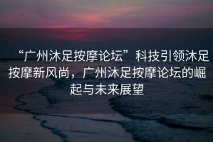 “廣州沐足按摩論壇”科技引領(lǐng)沐足按摩新風(fēng)尚，廣州沐足按摩論壇的崛起與未來展望