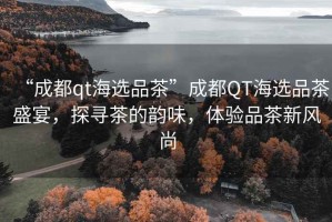 “成都qt海選品茶”成都QT海選品茶盛宴，探尋茶的韻味，體驗品茶新風尚