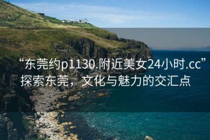 “東莞約p1130.附近美女24小時(shí).cc”探索東莞，文化與魅力的交匯點(diǎn)