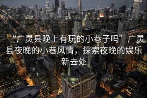“廣靈縣晚上有玩的小巷子嗎”廣靈縣夜晚的小巷風(fēng)情，探索夜晚的娛樂(lè)新去處
