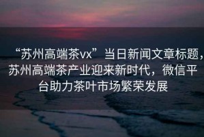 “蘇州高端茶vx”當(dāng)日新聞文章標(biāo)題，蘇州高端茶產(chǎn)業(yè)迎來(lái)新時(shí)代，微信平臺(tái)助力茶葉市場(chǎng)繁榮發(fā)展