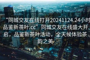 “同城交友在線打開20241124.24小時(shí)品鑒新茶葉.cc”同城交友在線盛大開啟，品鑒新茶葉活動(dòng)，全天候體驗(yàn)茶韻之美