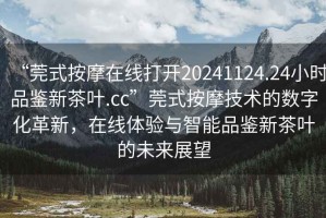 “莞式按摩在線打開20241124.24小時品鑒新茶葉.cc”莞式按摩技術的數(shù)字化革新，在線體驗與智能品鑒新茶葉的未來展望