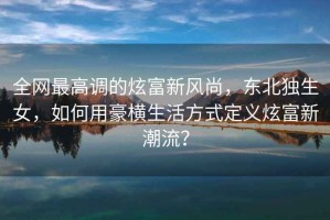 全網(wǎng)最高調(diào)的炫富新風(fēng)尚，東北獨生女，如何用豪橫生活方式定義炫富新潮流？