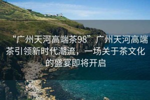 “廣州天河高端茶98”廣州天河高端茶引領(lǐng)新時代潮流，一場關(guān)于茶文化的盛宴即將開啟