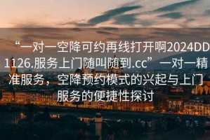 “一對一空降可約再線打開啊2024DD1126.服務(wù)上門隨叫隨到.cc”一對一精準(zhǔn)服務(wù)，空降預(yù)約模式的興起與上門服務(wù)的便捷性探討
