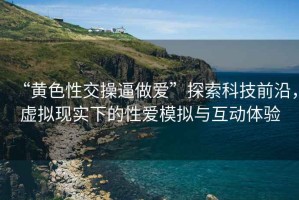 “黃色性交操逼做愛(ài)”探索科技前沿，虛擬現(xiàn)實(shí)下的性愛(ài)模擬與互動(dòng)體驗(yàn)