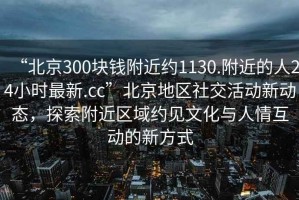 “北京300塊錢附近約1130.附近的人24小時最新.cc”北京地區(qū)社交活動新動態(tài)，探索附近區(qū)域約見文化與人情互動的新方式