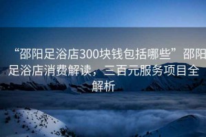 “邵陽(yáng)足浴店300塊錢(qián)包括哪些”邵陽(yáng)足浴店消費(fèi)解讀，三百元服務(wù)項(xiàng)目全解析