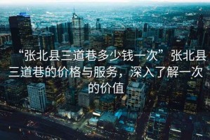 “張北縣三道巷多少錢一次”張北縣三道巷的價格與服務，深入了解一次的價值