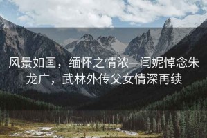風(fēng)景如畫，緬懷之情濃—閆妮悼念朱龍廣，武林外傳父女情深再續(xù)