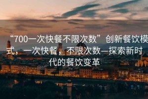 “700一次快餐不限次數(shù)”創(chuàng)新餐飲模式，一次快餐，不限次數(shù)—探索新時代的餐飲變革