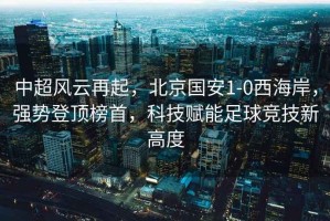 中超風云再起，北京國安1-0西海岸，強勢登頂榜首，科技賦能足球競技新高度