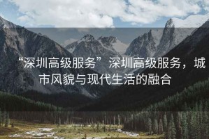 “深圳高級(jí)服務(wù)”深圳高級(jí)服務(wù)，城市風(fēng)貌與現(xiàn)代生活的融合