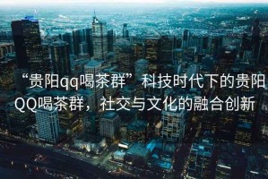 “貴陽qq喝茶群”科技時(shí)代下的貴陽QQ喝茶群，社交與文化的融合創(chuàng)新