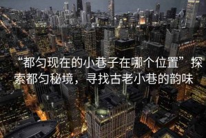 “都勻現(xiàn)在的小巷子在哪個位置”探索都勻秘境，尋找古老小巷的韻味
