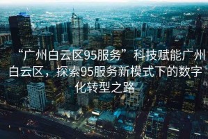 “廣州白云區(qū)95服務(wù)”科技賦能廣州白云區(qū)，探索95服務(wù)新模式下的數(shù)字化轉(zhuǎn)型之路