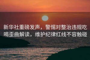 新華社重磅發(fā)聲，警惕對整治違規(guī)吃喝歪曲解讀，維護紀律紅線不容觸碰