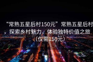“常熟五星后村150元”常熟五星后村，探索鄉(xiāng)村魅力，體驗(yàn)獨(dú)特價(jià)值之旅（僅需150元）