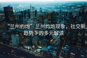 “蘭州約炮”蘭州約炮現象，社交新趨勢下的多元解讀