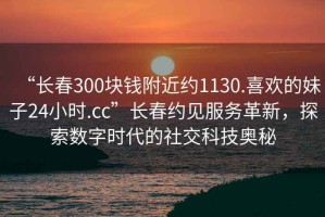 “長春300塊錢附近約1130.喜歡的妹子24小時(shí).cc”長春約見服務(wù)革新，探索數(shù)字時(shí)代的社交科技奧秘