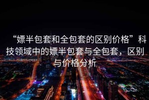 “嫖半包套和全包套的區(qū)別價(jià)格”科技領(lǐng)域中的嫖半包套與全包套，區(qū)別與價(jià)格分析