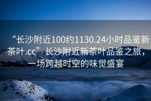 “長沙附近100約1130.24小時品鑒新茶葉.cc”長沙附近新茶葉品鑒之旅，一場跨越時空的味覺盛宴