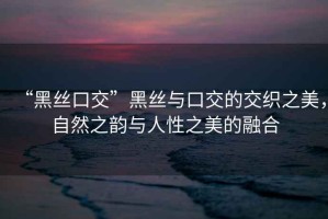“黑絲口交”黑絲與口交的交織之美，自然之韻與人性之美的融合