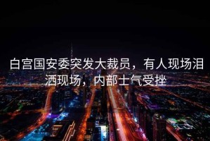 白宮國安委突發(fā)大裁員，有人現(xiàn)場(chǎng)淚灑現(xiàn)場(chǎng)，內(nèi)部士氣受挫
