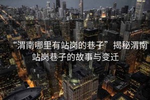 “渭南哪里有站崗的巷子”揭秘渭南站崗巷子的故事與變遷