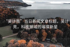 “吳計亮”當(dāng)日新聞文章標題，吳計亮，科技領(lǐng)域的璀璨新星