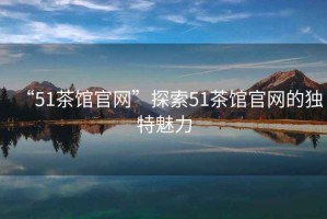 “51茶館官網(wǎng)”探索51茶館官網(wǎng)的獨(dú)特魅力