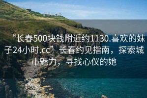 “長(zhǎng)春500塊錢附近約1130.喜歡的妹子24小時(shí).cc”長(zhǎng)春約見指南，探索城市魅力，尋找心儀的她