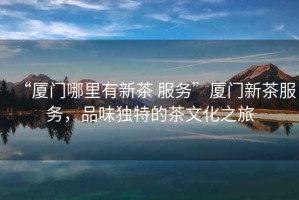 “廈門哪里有新茶 服務(wù)”廈門新茶服務(wù)，品味獨(dú)特的茶文化之旅