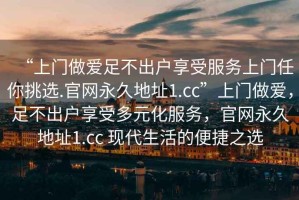 “上門做愛足不出戶享受服務(wù)上門任你挑選.官網(wǎng)永久地址1.cc”上門做愛，足不出戶享受多元化服務(wù)，官網(wǎng)永久地址1.cc 現(xiàn)代生活的便捷之選