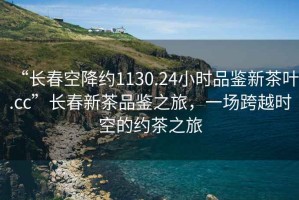 “長春空降約1130.24小時品鑒新茶葉.cc”長春新茶品鑒之旅，一場跨越時空的約茶之旅