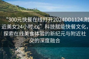 “300元快餐在線打開2024DD1124.附近美女24小時(shí).cc”科技賦能快餐文化，探索在線美食體驗(yàn)的新紀(jì)元與附近社交的深度融合