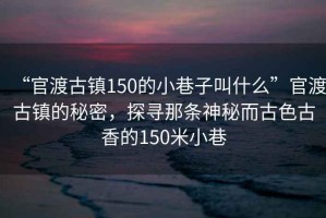 “官渡古鎮(zhèn)150的小巷子叫什么”官渡古鎮(zhèn)的秘密，探尋那條神秘而古色古香的150米小巷
