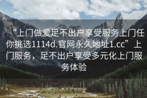 “上門做愛足不出戶享受服務上門任你挑選1114d.官網(wǎng)永久地址1.cc”上門服務，足不出戶享受多元化上門服務體驗