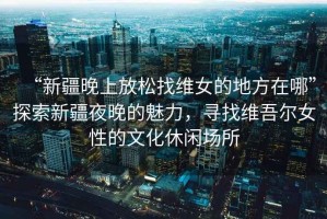 “新疆晚上放松找維女的地方在哪”探索新疆夜晚的魅力，尋找維吾爾女性的文化休閑場所