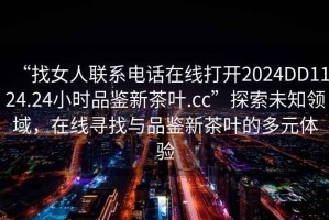 “找女人聯(lián)系電話(huà)在線(xiàn)打開(kāi)2024DD1124.24小時(shí)品鑒新茶葉.cc”探索未知領(lǐng)域，在線(xiàn)尋找與品鑒新茶葉的多元體驗(yàn)