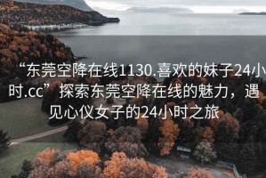 “東莞空降在線1130.喜歡的妹子24小時.cc”探索東莞空降在線的魅力，遇見心儀女子的24小時之旅
