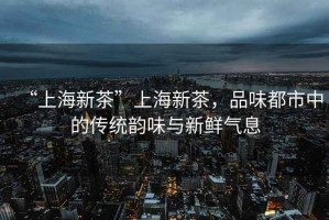 “上海新茶”上海新茶，品味都市中的傳統(tǒng)韻味與新鮮氣息