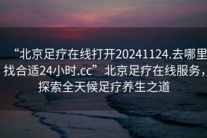 “北京足療在線打開20241124.去哪里找合適24小時.cc”北京足療在線服務，探索全天候足療養(yǎng)生之道