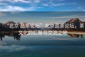 “北京 品茶論壇”北京品茶論壇，茶文化的匯聚與交流之地