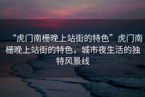 “虎門南柵晚上站街的特色”虎門南柵晚上站街的特色，城市夜生活的獨(dú)特風(fēng)景線