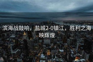 濱海戰(zhàn)鼓響，鹽城2-0鎮(zhèn)江，勝利之海映輝煌